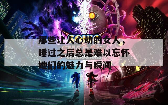 那些让人心动的女人，睡过之后总是难以忘怀她们的魅力与瞬间