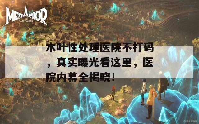 木叶性处理医院不打码，真实曝光看这里，医院内幕全揭晓！