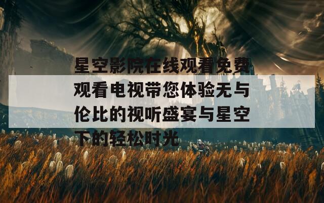 星空影院在线观看免费观看电视带您体验无与伦比的视听盛宴与星空下的轻松时光