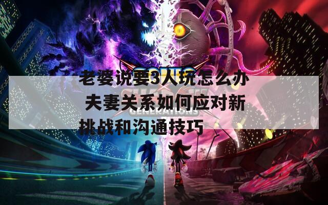 老婆说要3人玩怎么办 夫妻关系如何应对新挑战和沟通技巧