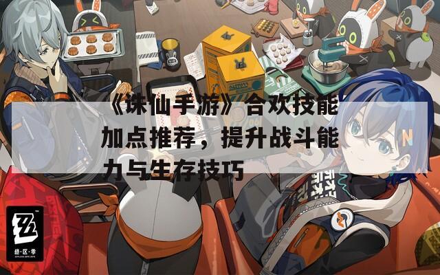 《诛仙手游》合欢技能加点推荐，提升战斗能力与生存技巧