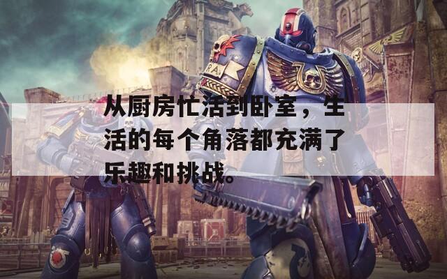 从厨房忙活到卧室，生活的每个角落都充满了乐趣和挑战。