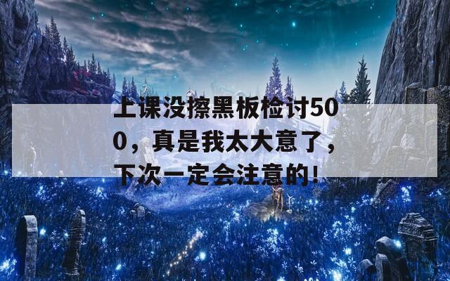 上课没擦黑板检讨500，真是我太大意了，下次一定会注意的！