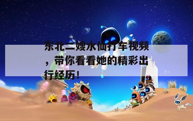 东北二嫂水仙打车视频，带你看看她的精彩出行经历！