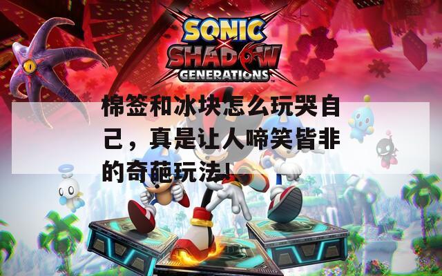 棉签和冰块怎么玩哭自己，真是让人啼笑皆非的奇葩玩法！