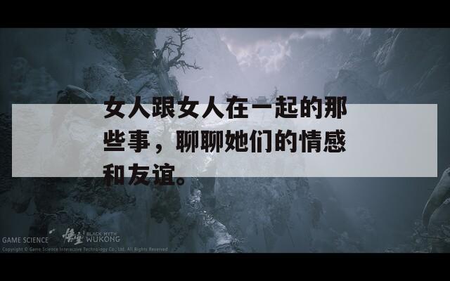 女人跟女人在一起的那些事，聊聊她们的情感和友谊。