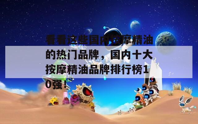 看看这些国内按摩精油的热门品牌，国内十大按摩精油品牌排行榜10强！