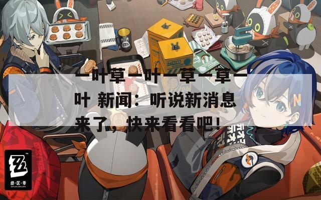 一叶草一叶一草一草一叶 新闻：听说新消息来了，快来看看吧！