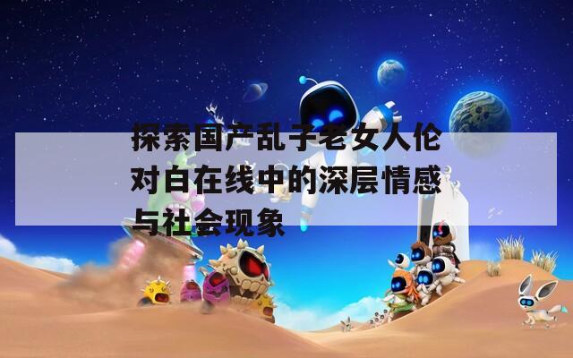 探索国产乱子老女人伦对白在线中的深层情感与社会现象