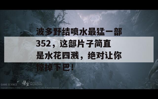 波多野结喷水最猛一部352，这部片子简直是水花四溅，绝对让你惊掉下巴！