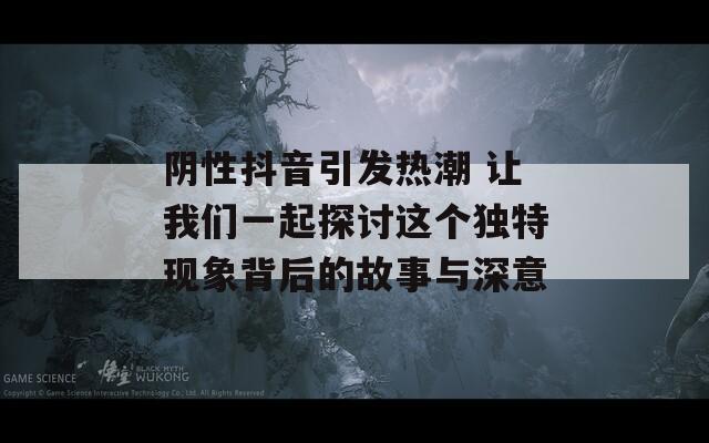 阴性抖音引发热潮 让我们一起探讨这个独特现象背后的故事与深意