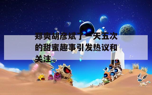 郑爽胡彦斌了一天五次的甜蜜趣事引发热议和关注
