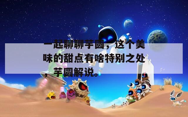 一起聊聊芋圆，这个美味的甜点有啥特别之处，芋圆解说。