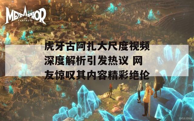 虎牙古阿扎大尺度视频深度解析引发热议 网友惊叹其内容精彩绝伦