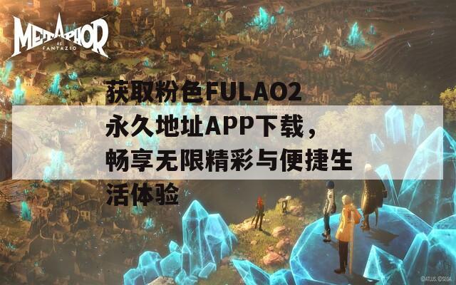 获取粉色FULAO2永久地址APP下载，畅享无限精彩与便捷生活体验
