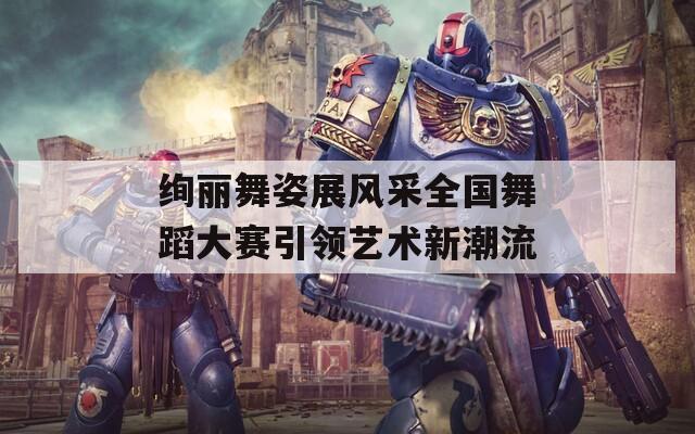 绚丽舞姿展风采全国舞蹈大赛引领艺术新潮流