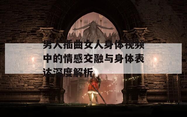 男人插曲女人身体视频中的情感交融与身体表达深度解析