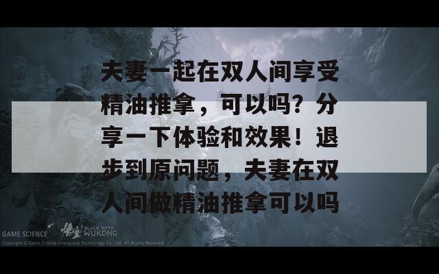 夫妻一起在双人间享受精油推拿，可以吗？分享一下体验和效果！退步到原问题，夫妻在双人间做精油推拿可以吗