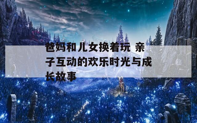 爸妈和儿女换着玩 亲子互动的欢乐时光与成长故事