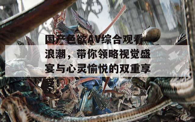 国产色欲AV综合观看浪潮，带你领略视觉盛宴与心灵愉悦的双重享受！