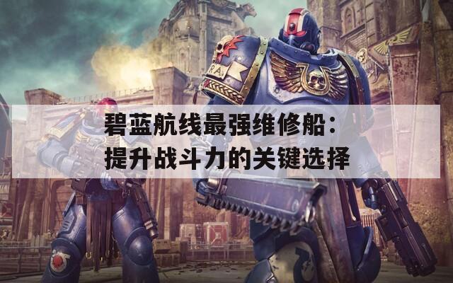 碧蓝航线最强维修船：提升战斗力的关键选择