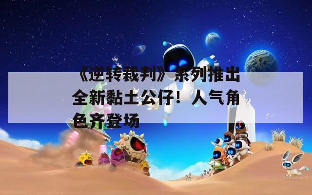 《逆转裁判》系列推出全新黏土公仔！人气角色齐登场