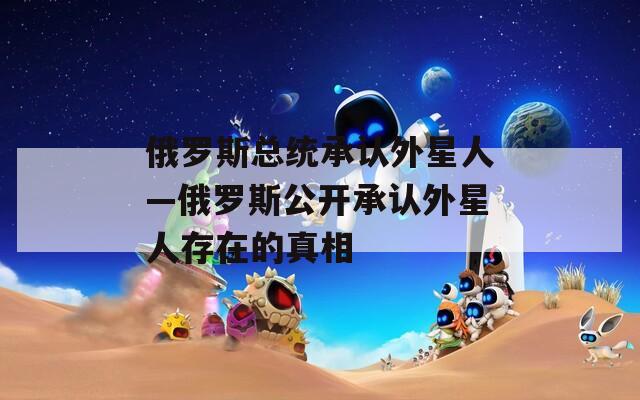 俄罗斯总统承认外星人—俄罗斯公开承认外星人存在的真相