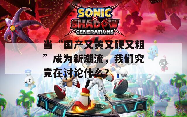 当“国产又黄又硬又粗”成为新潮流，我们究竟在讨论什么？