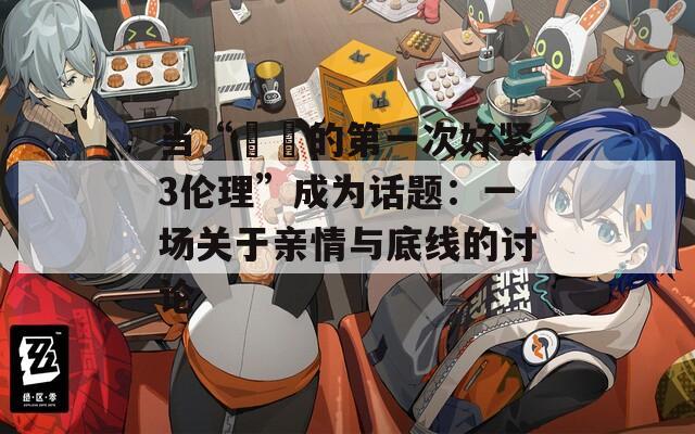 当“妺妺的第一次好紧3伦理”成为话题：一场关于亲情与底线的讨论