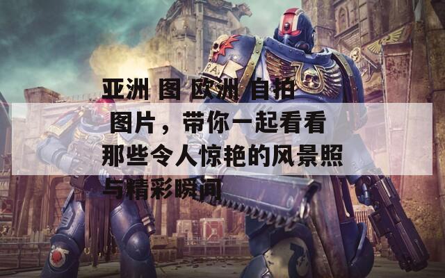 亚洲 图 欧洲 自拍 图片，带你一起看看那些令人惊艳的风景照与精彩瞬间