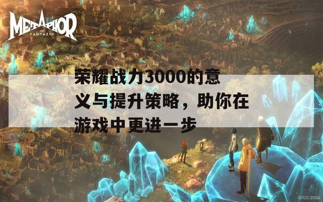 荣耀战力3000的意义与提升策略，助你在游戏中更进一步