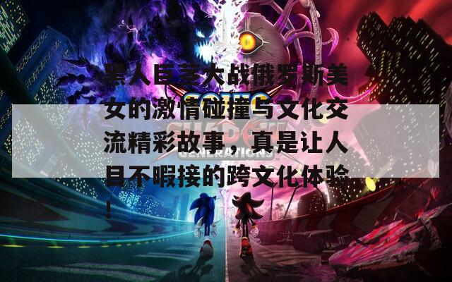 黑人巨茎大战俄罗斯美女的激情碰撞与文化交流精彩故事，真是让人目不暇接的跨文化体验！