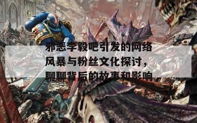 邪恶李毅吧引发的网络风暴与粉丝文化探讨，聊聊背后的故事和影响