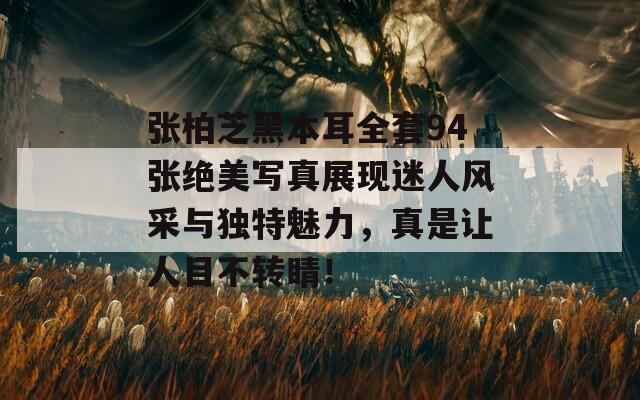 张柏芝黑本耳全套94张绝美写真展现迷人风采与独特魅力，真是让人目不转睛！