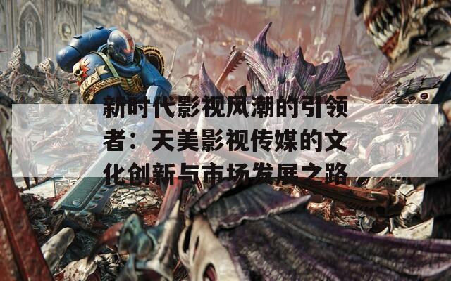 新时代影视风潮的引领者：天美影视传媒的文化创新与市场发展之路