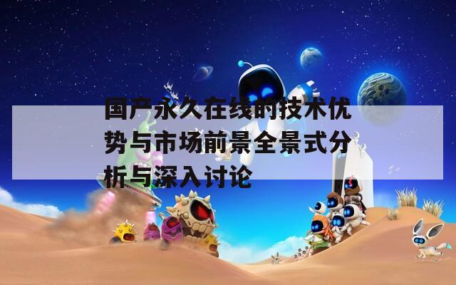 国产永久在线的技术优势与市场前景全景式分析与深入讨论