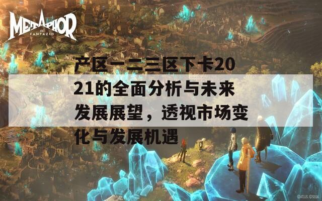 产区一二三区下卡2021的全面分析与未来发展展望，透视市场变化与发展机遇