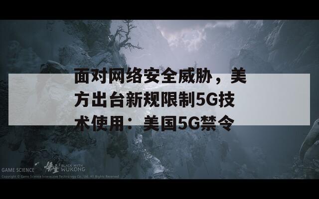 面对网络安全威胁，美方出台新规限制5G技术使用：美国5G禁令