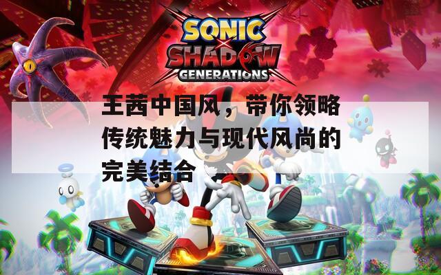 王茜中国风，带你领略传统魅力与现代风尚的完美结合