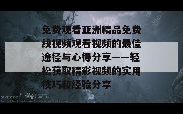 免费观看亚洲精品免费线视频观看视频的最佳途径与心得分享——轻松获取精彩视频的实用技巧和经验分享