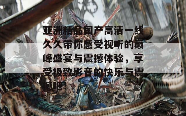 亚洲精品国产高清一线久久带你感受视听的巅峰盛宴与震撼体验，享受极致影音的快乐与震撼吧！
