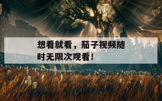 想看就看，茄子视频随时无限次观看！