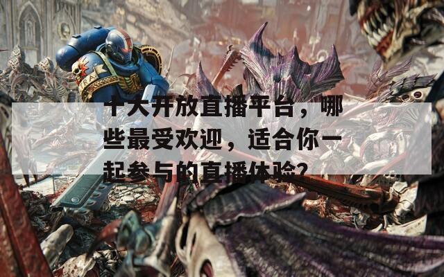 十大开放直播平台，哪些最受欢迎，适合你一起参与的直播体验？