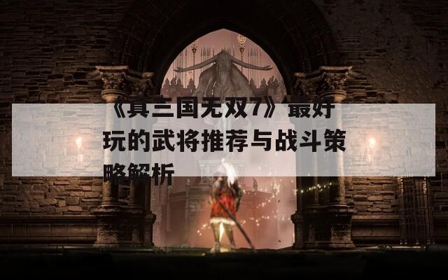 《真三国无双7》最好玩的武将推荐与战斗策略解析