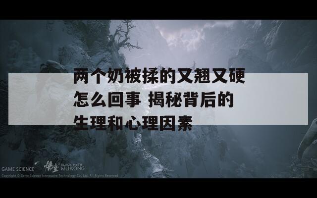 两个奶被揉的又翘又硬怎么回事 揭秘背后的生理和心理因素