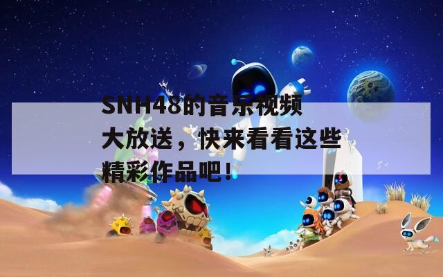 SNH48的音乐视频大放送，快来看看这些精彩作品吧！