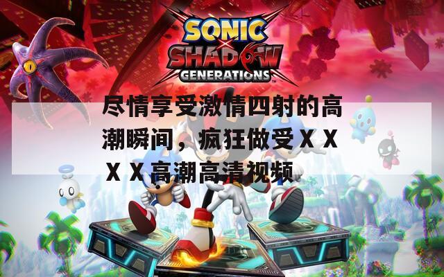 尽情享受激情四射的高潮瞬间，疯狂做受ⅩⅩⅩⅩ高潮高清视频