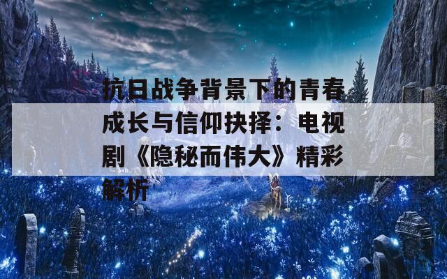 抗日战争背景下的青春成长与信仰抉择：电视剧《隐秘而伟大》精彩解析