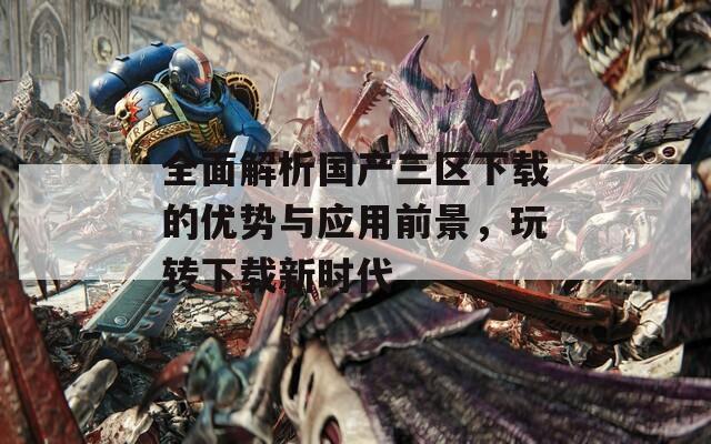 全面解析国产三区下载的优势与应用前景，玩转下载新时代