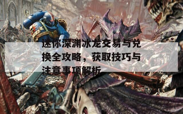 迷你深渊冰龙交易与兑换全攻略，获取技巧与注意事项解析